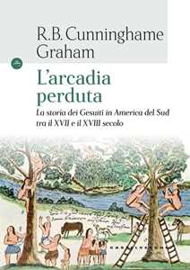 Libro L'arcadia perduta. La storia dei gesuiti in America del Sud tra il XVII e il XVIII secolo R. B. Cunninghame Graham