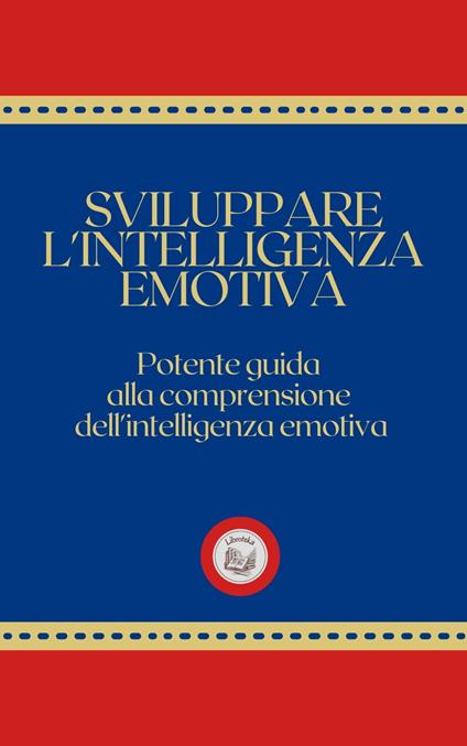 SVILUPPARE L'INTELLIGENZA EMOTIVA: Potente Guida alla Comprensione dell'Intelligenza Emotiva - LIBROTEKA - ebook