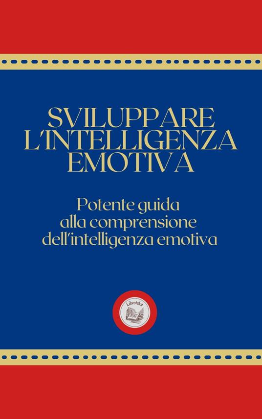 SVILUPPARE L'INTELLIGENZA EMOTIVA: Potente Guida alla Comprensione dell'Intelligenza Emotiva - LIBROTEKA - ebook