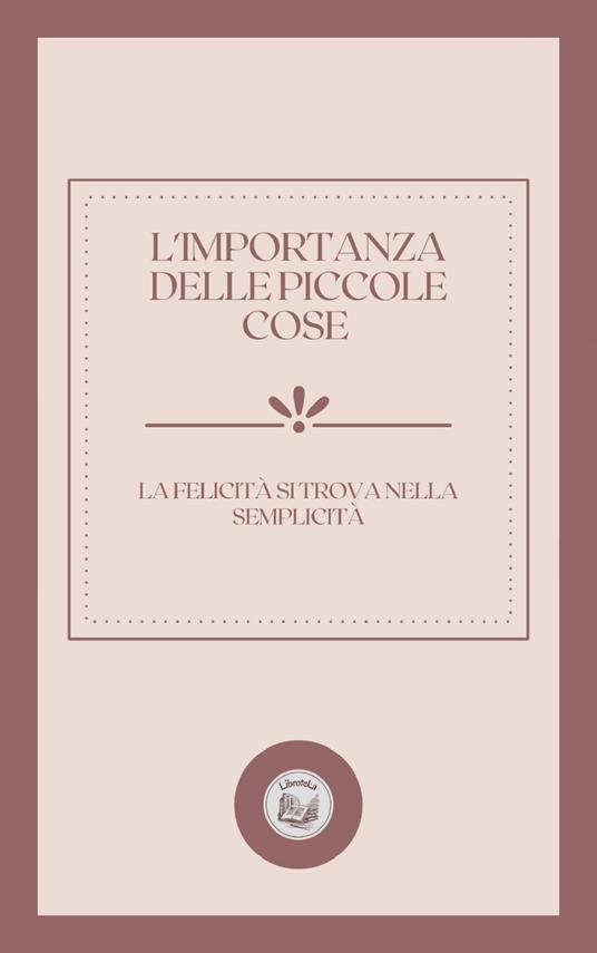L'IMPORTANZA DELLE PICCOLE COSE: LA FELICITÁ SI TROVA NELLA SEMPLICITÁ - LIBROTEKA - ebook