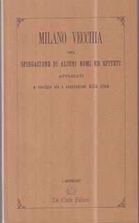 Vecchia Milano. Ossia spiegazione di alcuni nomi ed epiteti applicati a vecchie vie e costruzioni della città