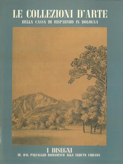 Le collezioni d'arte della Cassa di Risparmio in Bologna. I disegni. III. Dal paesaggio romantico alla veduta urbana - Franca Varignana - copertina