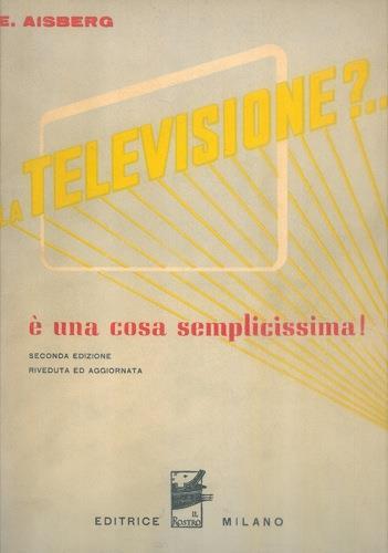 La televisione?... é una cosa semplicissima! Venti conversazioni che spiegano il funzionamento dei moderni apparecchi trasmittenti e riceventi in televisione. Seconda edizione riveduta e aggiornata - Eugéne Aisberg - copertina