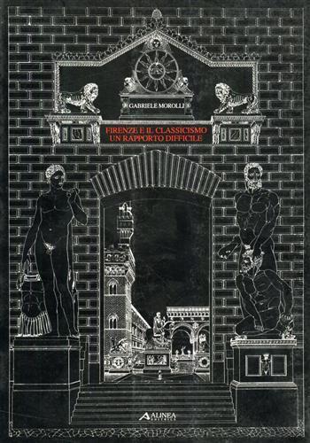 Firenze e il classicismo, un rapporto difficile. Saggi di storiografia dell'architettura del Rinascimento - Gabriele Morolli - copertina