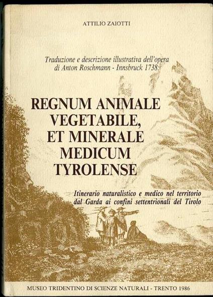 Traduzione e descrizione illustrativa dell’opera di Anton Roschmann, Innsbruck 1738: Regnum animale vegetabile, et minerale medicum Tyrolense: itinerario naturalistico e medico nel territorio dal Garda ai confini settentrionali del Tirolo - Attilio Zaiotti - copertina