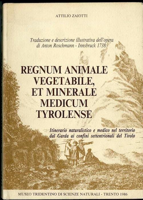 Traduzione e descrizione illustrativa dell’opera di Anton Roschmann, Innsbruck 1738: Regnum animale vegetabile, et minerale medicum Tyrolense: itinerario naturalistico e medico nel territorio dal Garda ai confini settentrionali del Tirolo - Attilio Zaiotti - copertina