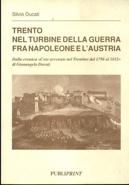Trento nel turbine della guerra fra Napoleone e l’Austria: dalla cronaca Cose avvenute nel Trentino dal 1796 al 1812 di Gianangelo Ducati. Silvio Ducati - Silvio Ducati - copertina