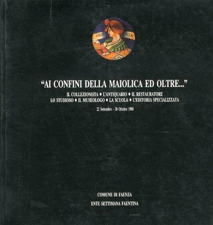 Ai Confini delle Maiolica ed Oltre... Il Collezionista, l'Antiquariato, il Restauratore, lo Studioso, il Museologo, la Scuola, l'Editoria Specializzata - copertina