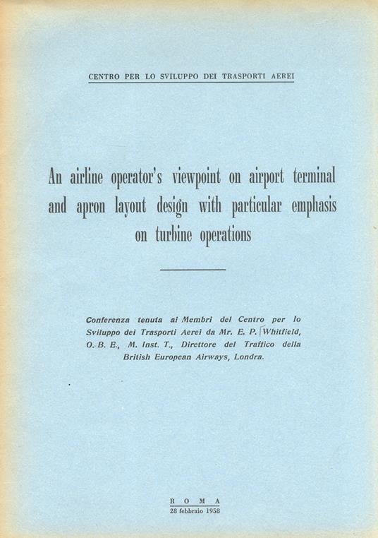 An airline operator's viewpoint on airport terminal and apron layout design with particlar emphasis on turbine operations. Conferenza tenuta ai Membri del Centro per lo Sviluppo dei Trasporti Aerei (...) - E.P Whitfield - copertina