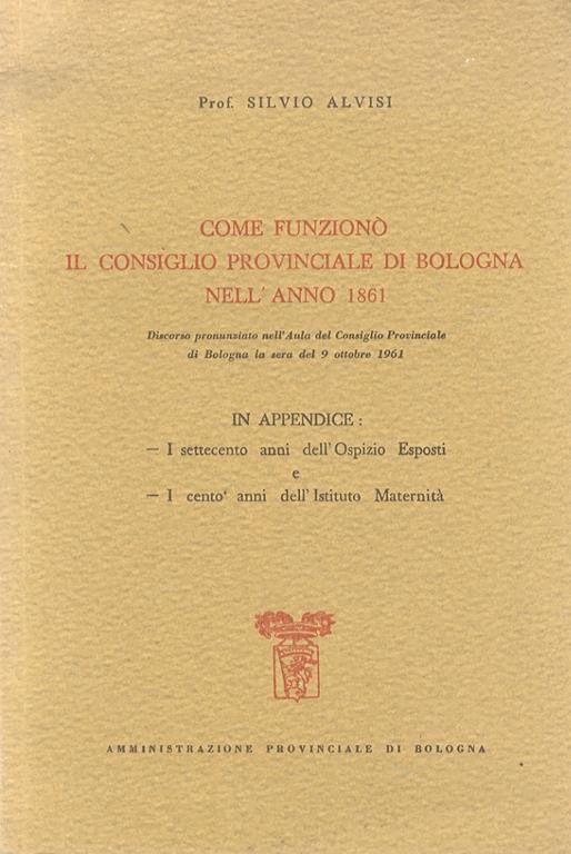 Come funzionò il Consiglio Provinciale di Bologna nell'anno 1861. Discorso. In Appendice: I settecento anni dell'Ospizio Esposti - I cento anni dell'Istituto Maternità - Silvio Alvisi - copertina