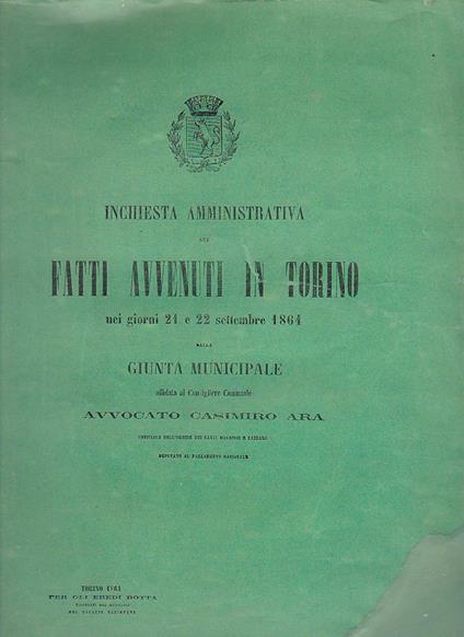 Inchiesta amministrativa dei fatti avvenuti in Torino nei giorni 21 e 22 settembre 1864 dalla Giunta Municipale affidata al Consigliere Comunale avvocato Casimiro Ara Ufficiale dell' Ordine dei Santi Maurizio e Lazzaro Deputato al Parlamento Nazional - Casimiro Ara - copertina