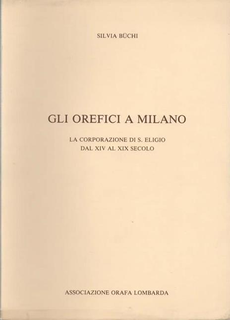 Gli orefici a Milano. La corporazione di S. Eligio dal XIV al XIX secolo - Sivia Buchi - 2