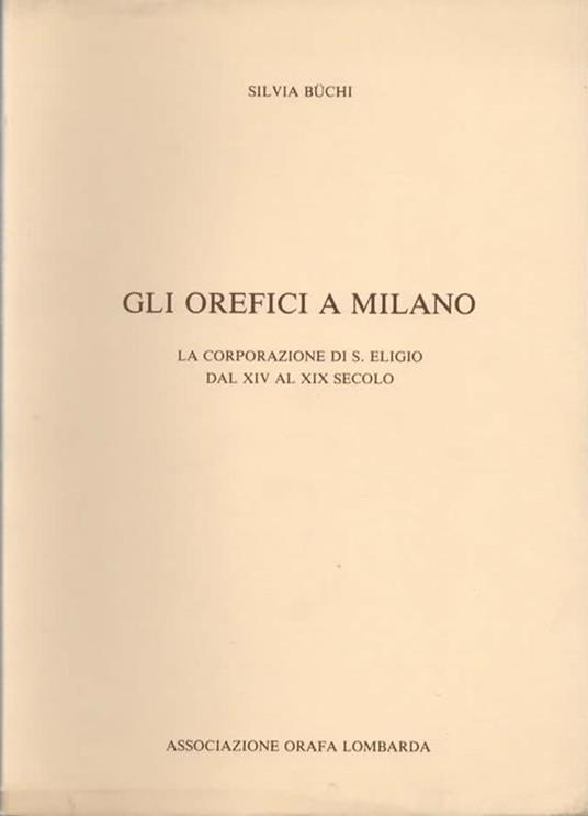 Gli orefici a Milano. La corporazione di S. Eligio dal XIV al XIX secolo - Sivia Buchi - 2