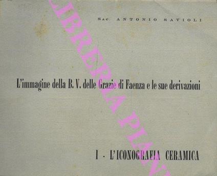 L' Immagine della B.V delle Grazie di Faenza e le sue derivazioni. Vol I: l'Iconografia e la ceramica. - Antonio Savioli - copertina