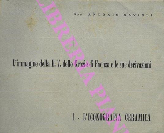 L' Immagine della B.V delle Grazie di Faenza e le sue derivazioni. Vol I: l'Iconografia e la ceramica. - Antonio Savioli - copertina