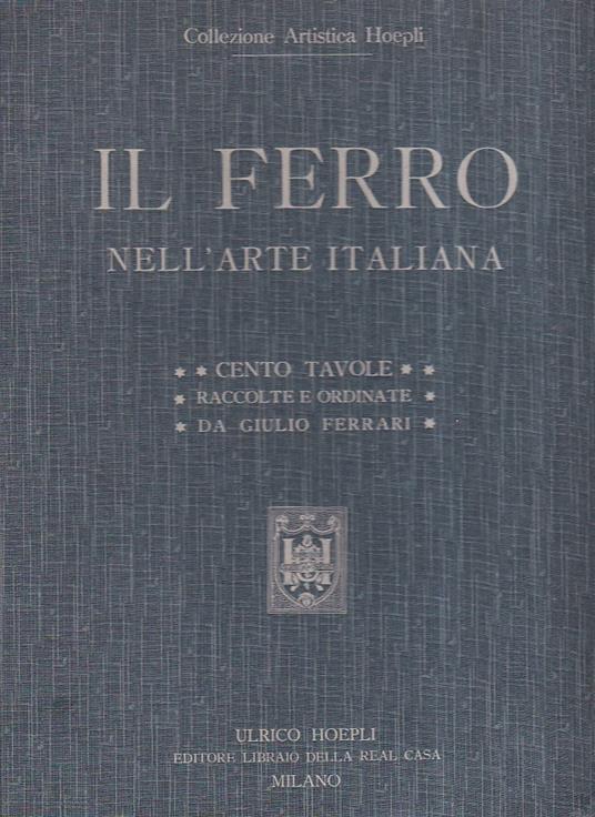 Il ferro nell' arte italiana. Cento tavole. Riproduzioni in gran parte inedite di 169 soggetti del Medio Evo del Rinascimento, del periodo barocco e neoclassico raccolte e ordinate con testo esplicativo - Giulio Ferrari - copertina