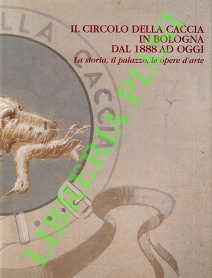 Il circolo della caccia in Bologna dal 1888 ad oggi. La storia, il palazzo, le opere d'arte - Giancarlo Roversi - copertina