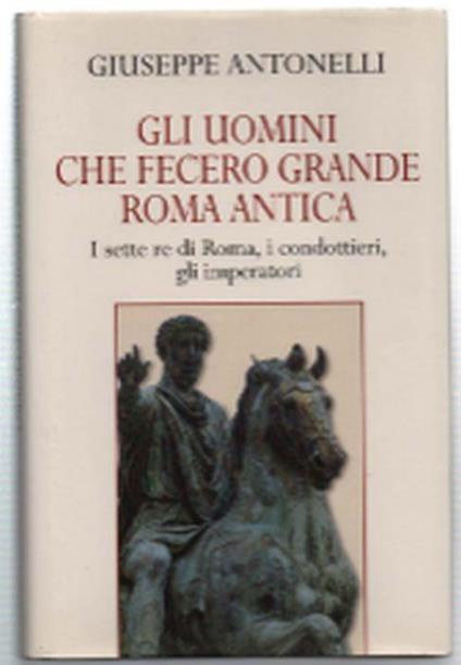 Gli Uomini Che Fecero Grande Roma Antica. I Sette Re Di Roma, I Condottieri, .. - Giuseppe Antonelli - copertina