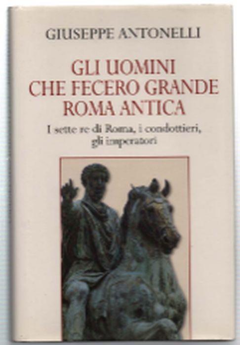 Gli Uomini Che Fecero Grande Roma Antica. I Sette Re Di Roma, I Condottieri, .. - Giuseppe Antonelli - copertina
