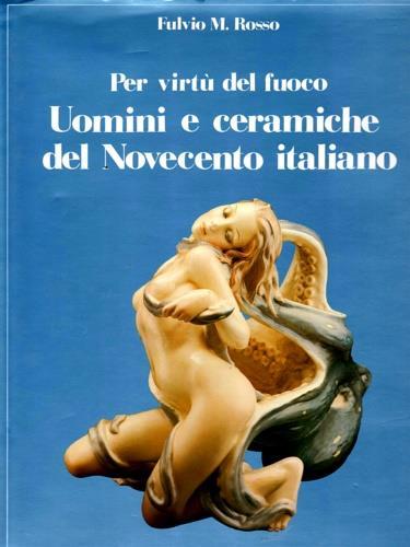 Per virtù del fuoco. Uomini e ceramiche del Novecento italiano - Fulvio M. Rosso - copertina