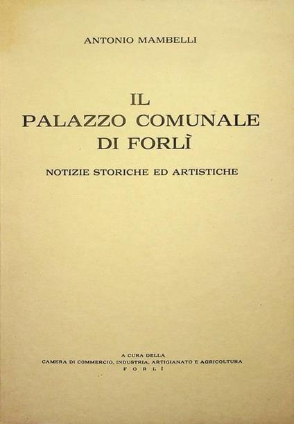Il Palazzo Comunale di Forlì: notizie storiche ed artistiche: splendori e decadenza, modifiche e contrasti nel Settecento, la Sala del Bibiena e le sue pitture, dalla Cisalpina ai nostri giorni - Antonio Mambelli - copertina