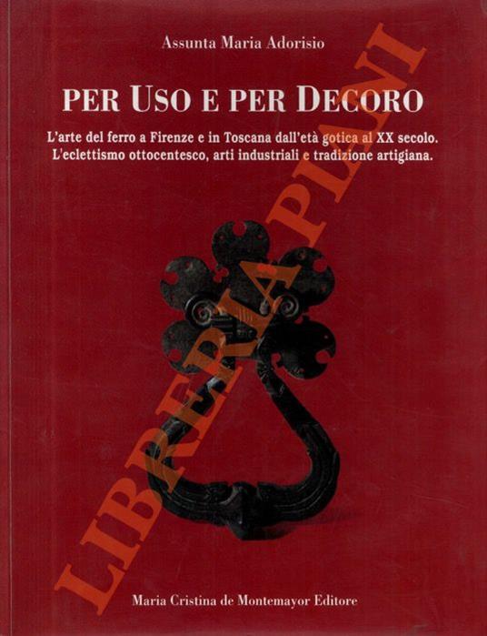 Per uso e per decoro. L’arte del ferro a Firenze e in Toscana dall’età gotica al XX secolo. L’eclettismo ottocentesco, arti industriali e tradizione artigiana - Assunta M. Adorisio - copertina