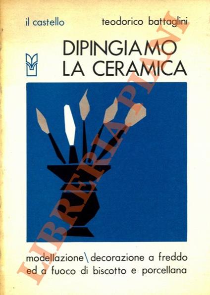 Dipingiamo la ceramica. Modellazione/decorazione a freddo ed a fuoco di biscotto e porcellana - Teodorico Battaglini - copertina