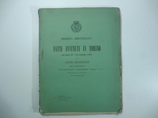Inchiesta amministrativa sui fatti avvenuti in Torino nei giorni 21 e 22 settembre 1864 dalla giunta municipale affidata al Consigliere comunale Avvocato Casimiro Ara ufficiale dell'ordine dei Santi Maurizio e Lazzaro
