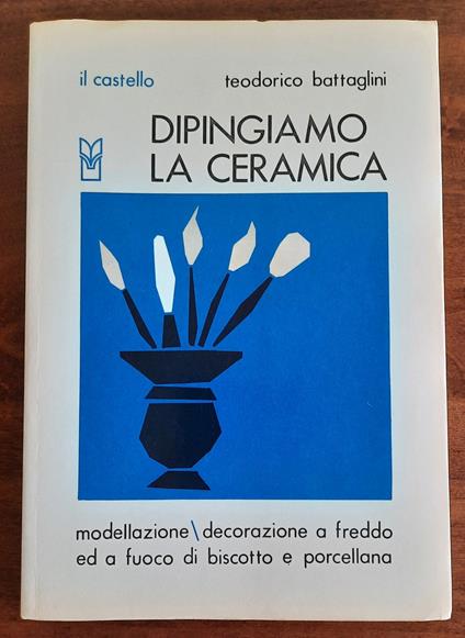 Dipingiamo la ceramica. Modellazione - decorazione a freddo e a fuoco di biscotto e porcellana - Teodorico Battaglini - copertina