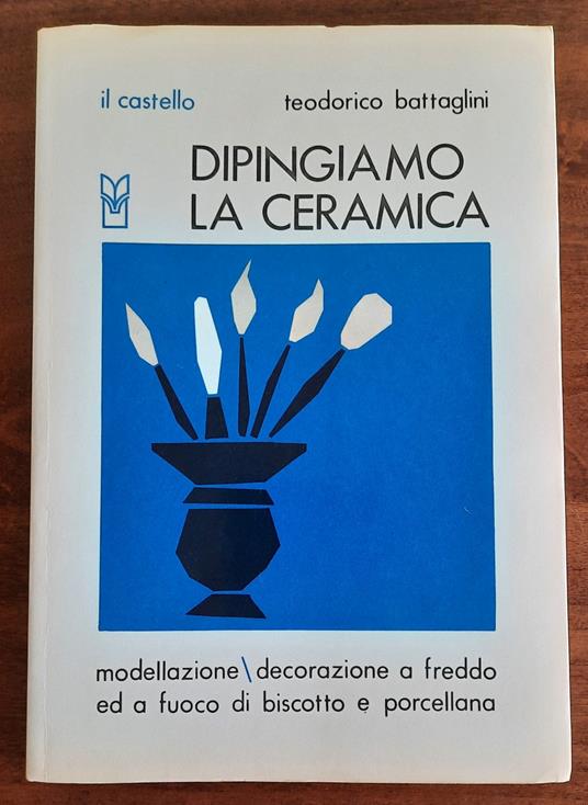 Dipingiamo la ceramica. Modellazione - decorazione a freddo e a fuoco di biscotto e porcellana - Teodorico Battaglini - copertina