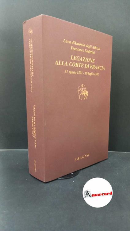 Albizzi, Luca d'Antonio : degli. , and Soderini, Francesco. , and Cutinelli-Rendina, Emanuele. , Fachard, Denis. Legazione alla Corte di Francia : 31 agosto 1501-10 luglio 1502. Torino Aragno, 2015 - copertina