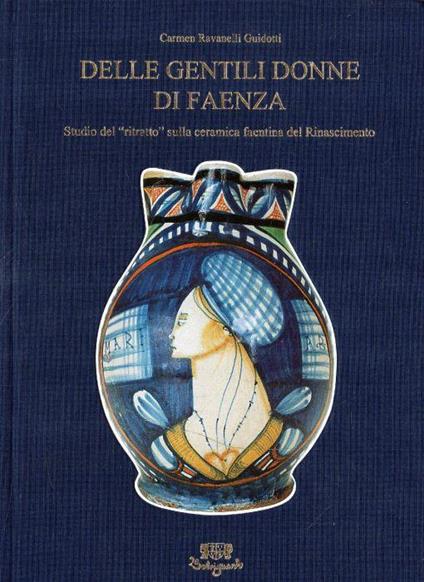 Delle Gentili Donne di Faenza. Studio del "ritratto" sulla ceramica faentina del Rinascimento - Carmen Ravanelli Guidotti - copertina
