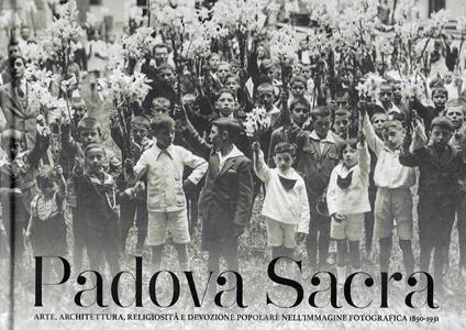 Padova Sacra. Arte, architettura, religiosità e devozione popolare nell'immagine fotografica 1850-1931 - copertina
