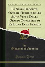 La Sesta Crociata, Ovvero l'Istoria della Santa Vita e Delle Grandi Cavallerie di Re Luigi IX di Francia (Classic Reprint)