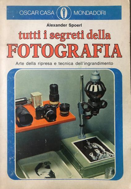 Tutti i segreti della fotografia. Arte della ripresa e tecnica dell'ingrandimento - Alexander Spoerl - copertina