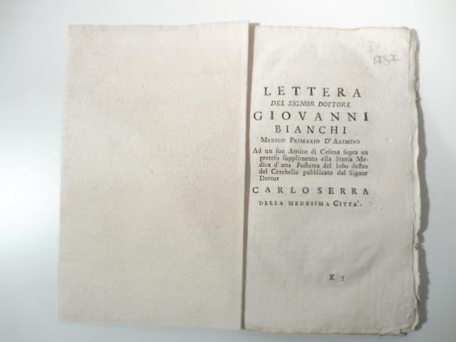 Lettera del signor dottore Giovanni Bianchi medico primario d'Arimino ad un suo amico di Cesena sopra un preteso supplimento alla storia medica d'una postema del lobo destro del cerebello pubblicato dal signor dottor Carlo Serra della medesima citta'