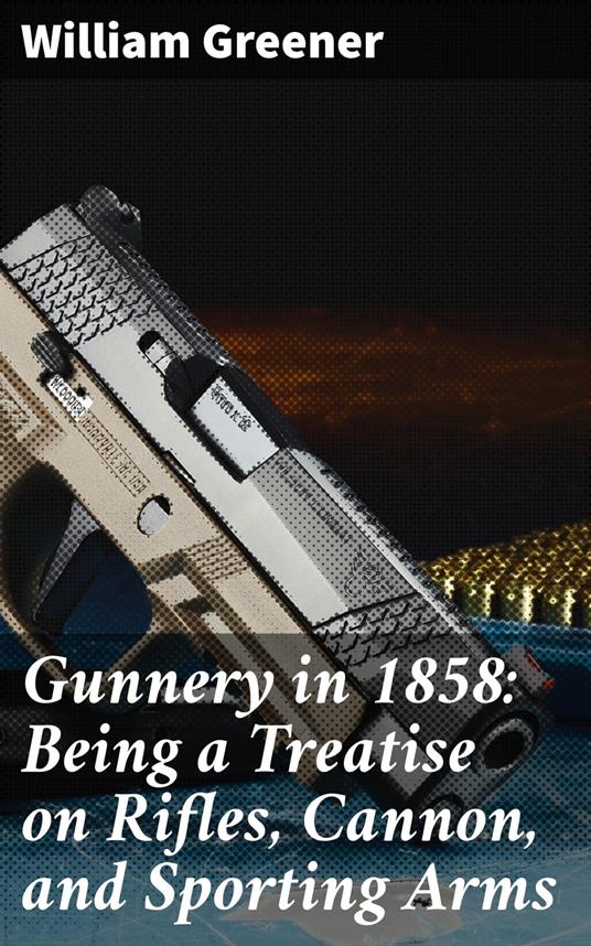 Gunnery in 1858: Being a Treatise on Rifles, Cannon, and Sporting Arms