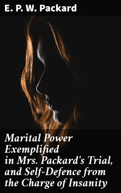 Marital Power Exemplified in Mrs. Packard's Trial, and Self-Defence from the Charge of Insanity