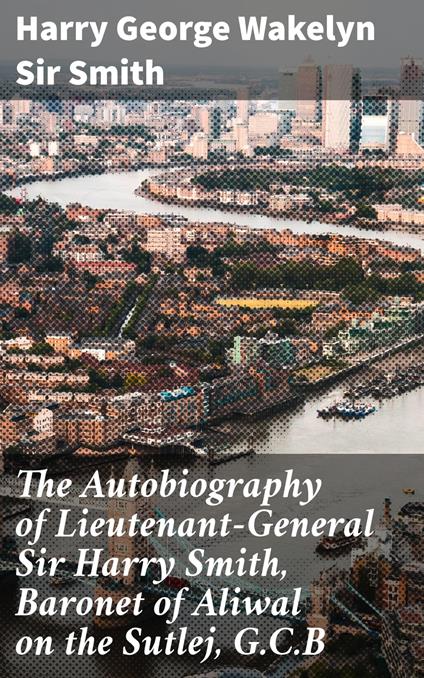 The Autobiography of Lieutenant-General Sir Harry Smith, Baronet of Aliwal on the Sutlej, G.C.B