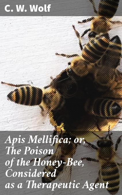 Apis Mellifica; or, The Poison of the Honey-Bee, Considered as a Therapeutic Agent