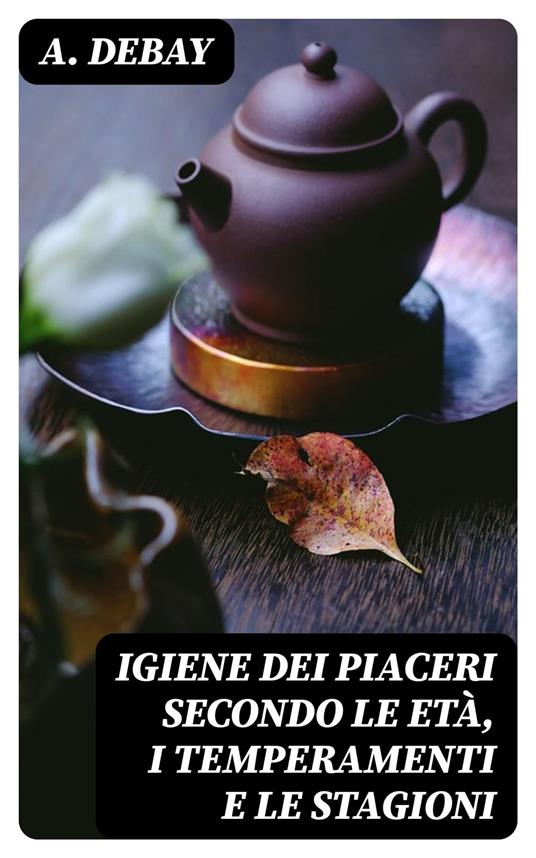Igiene dei piaceri secondo le età, i temperamenti e le stagioni - A. Debay,Gianpietro Introzzi - ebook