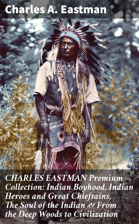 CHARLES EASTMAN Premium Collection: Indian Boyhood, Indian Heroes and Great Chieftains, The Soul of the Indian & From the Deep Woods to Civilization