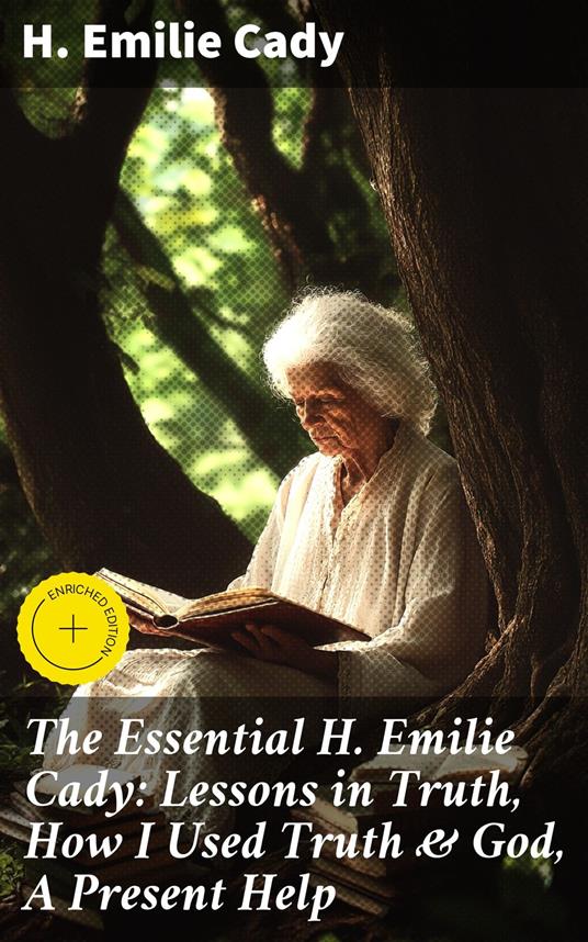 The Essential H. Emilie Cady: Lessons in Truth, How I Used Truth & God, A Present Help