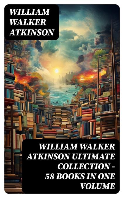 WILLIAM WALKER ATKINSON Ultimate Collection – 58 Books in One Volume