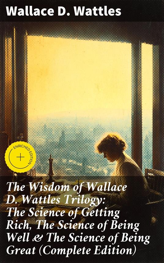 The Wisdom of Wallace D. Wattles Trilogy: The Science of Getting Rich, The Science of Being Well & The Science of Being Great (Complete Edition)