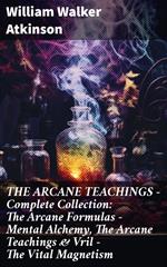 THE ARCANE TEACHINGS - Complete Collection: The Arcane Formulas - Mental Alchemy, The Arcane Teachings & Vril - The Vital Magnetism