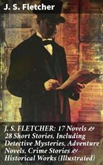 J. S. FLETCHER: 17 Novels & 28 Short Stories, Including Detective Mysteries, Adventure Novels, Crime Stories & Historical Works (Illustrated)