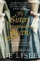 The Sisters Who Would Be Queen: The Tragedy of Mary, Katherine and Lady Jane Grey - Leanda de Lisle - cover