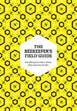 The Beekeeper’s Field Guide: Everything You Need to Know, from Honey to the Hive