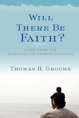 Will There Be Faith?: A New Vision for Educating and Growing Disciples - Thomas H Groome - cover